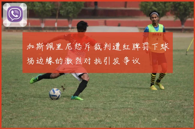 加斯佩里尼怒斥裁判遭红牌罚下球场边缘的激烈对抗引发争议