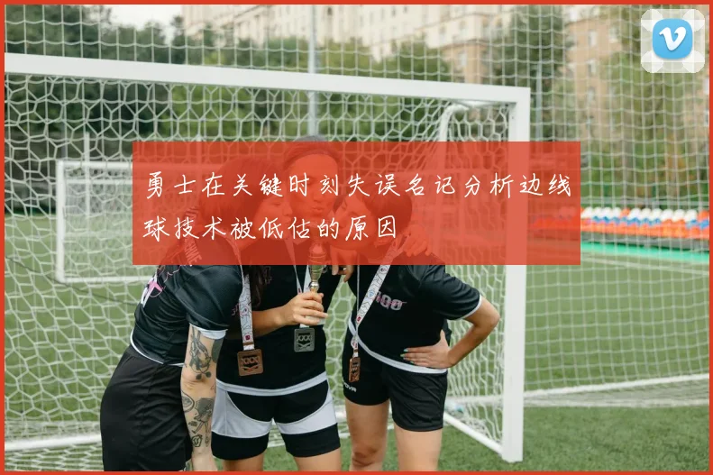 勇士在关键时刻失误名记分析边线球技术被低估的原因
