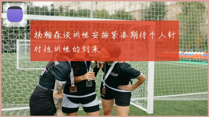 杨瀚森谈训练安排紧凑期待个人针对性训练的到来