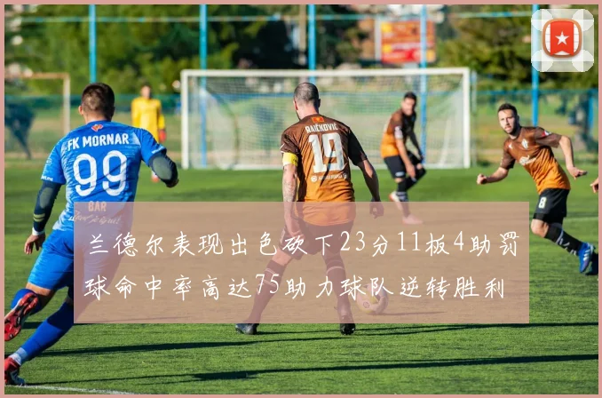 兰德尔表现出色砍下23分11板4助罚球命中率高达75助力球队逆转胜利