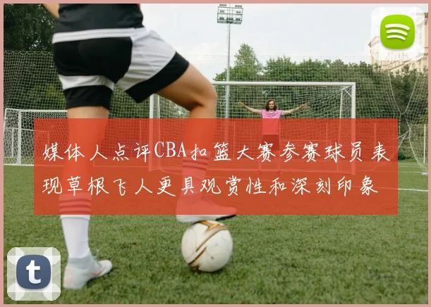 媒体人点评CBA扣篮大赛参赛球员表现草根飞人更具观赏性和深刻印象