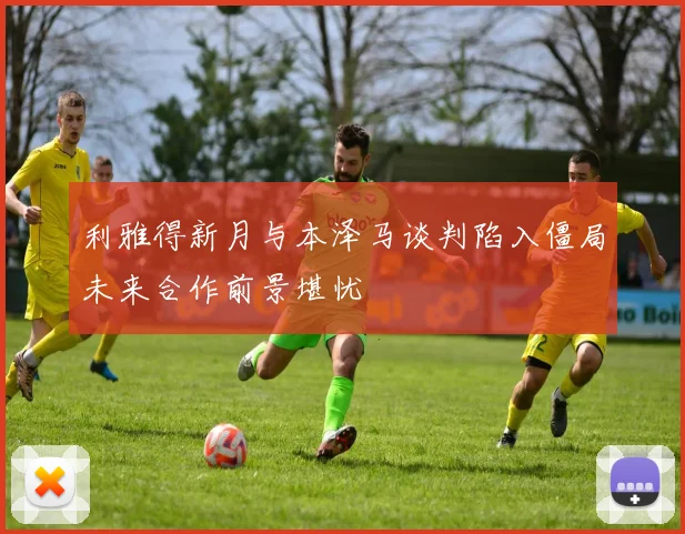 利雅得新月与本泽马谈判陷入僵局未来合作前景堪忧