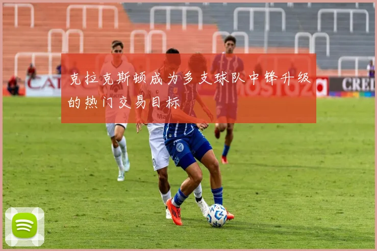 克拉克斯顿成为多支球队中锋升级的热门交易目标