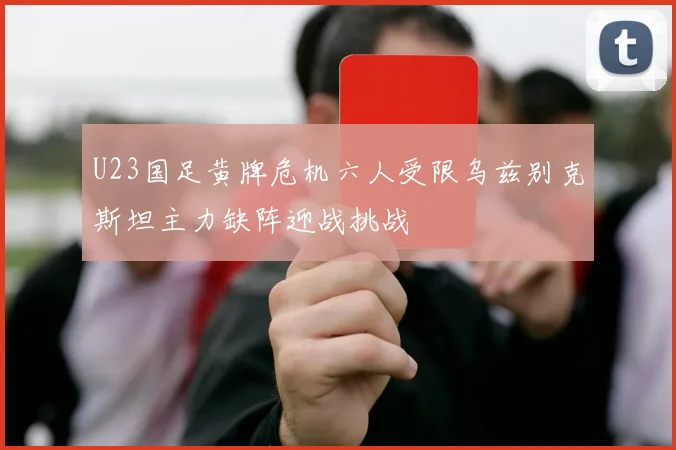 U23国足黄牌危机六人受限乌兹别克斯坦主力缺阵迎战挑战