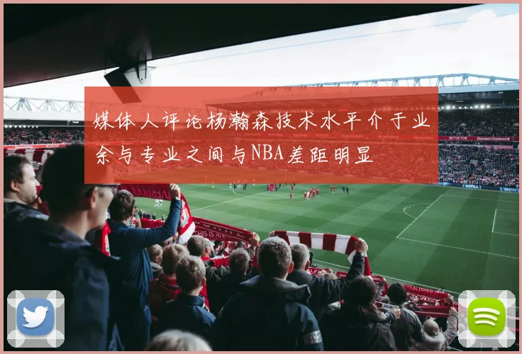媒体人评论杨瀚森技术水平介于业余与专业之间与NBA差距明显