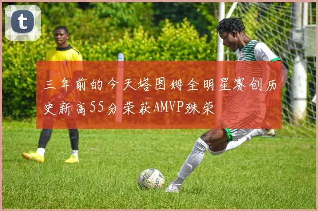 三年前的今天塔图姆全明星赛创历史新高55分荣获AMVP殊荣