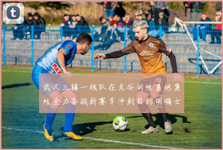 武汉三镇一线队在光谷训练基地集结全力备战新赛季冲刺目标明确士气高涨