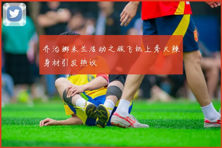 乔治娜米兰活动之旅飞机上秀火辣身材引发热议