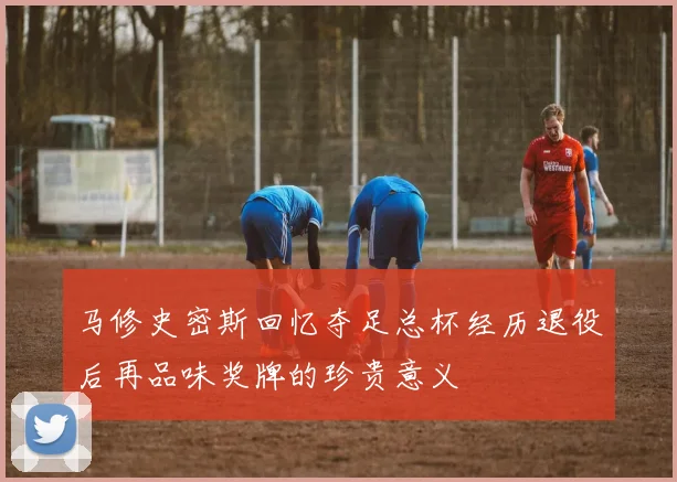 马修史密斯回忆夺足总杯经历退役后再品味奖牌的珍贵意义