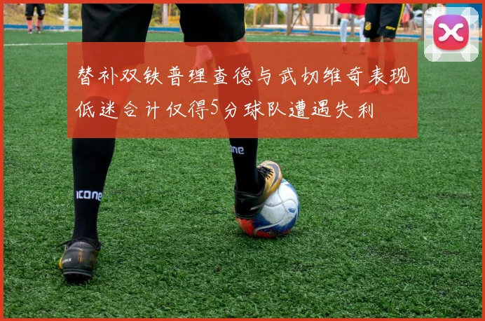 替补双铁普理查德与武切维奇表现低迷合计仅得5分球队遭遇失利