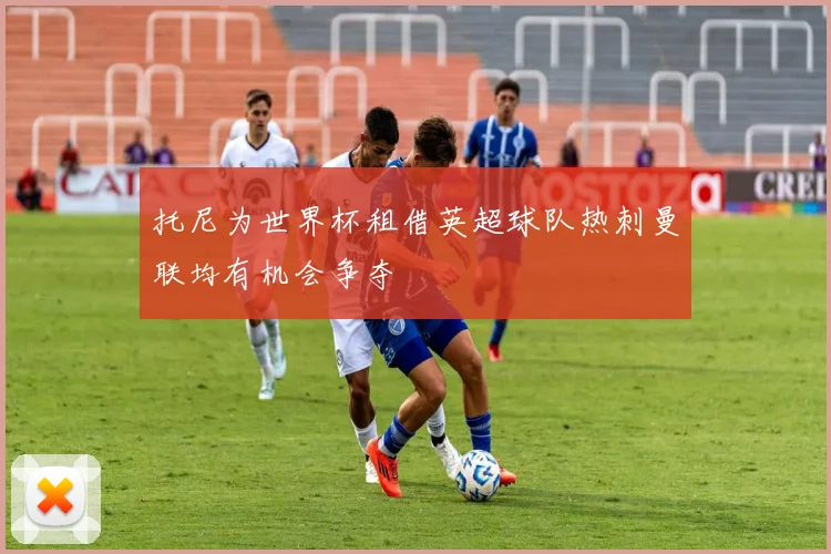 托尼为世界杯租借英超球队热刺曼联均有机会争夺