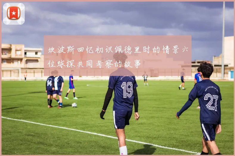 坎波斯回忆初识佩德里时的情景六位球探共同考察的故事