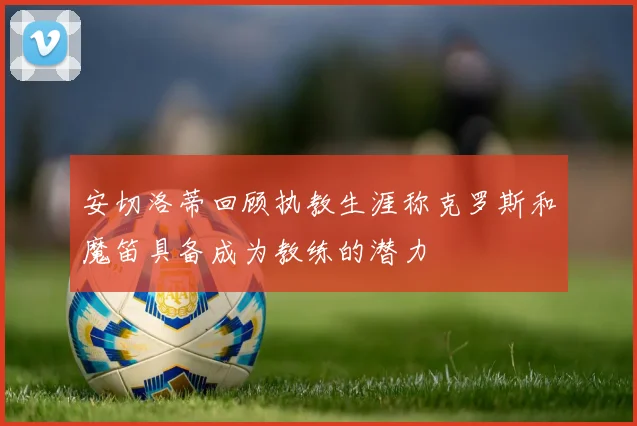 安切洛蒂回顾执教生涯称克罗斯和魔笛具备成为教练的潜力