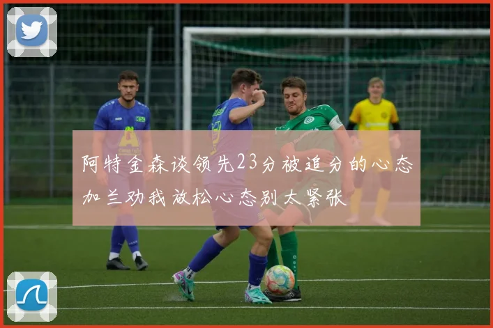 阿特金森谈领先23分被追分的心态加兰劝我放松心态别太紧张