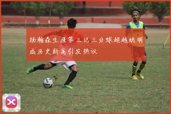 杨瀚森生涯第三记三分球超越姚明成历史新高引发热议